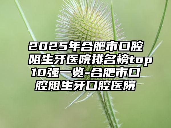 2025年合肥市口腔阻生牙医院排名榜top10强一览-合肥市口腔阻生牙口腔医院