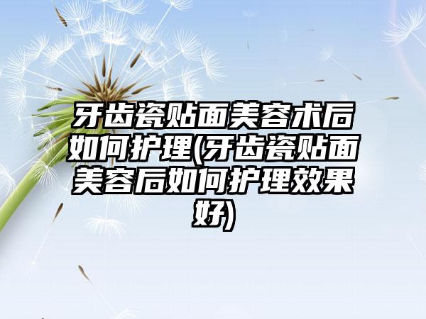 牙齿瓷贴面美容术后如何护理(牙齿瓷贴面美容后如何护理效果好)