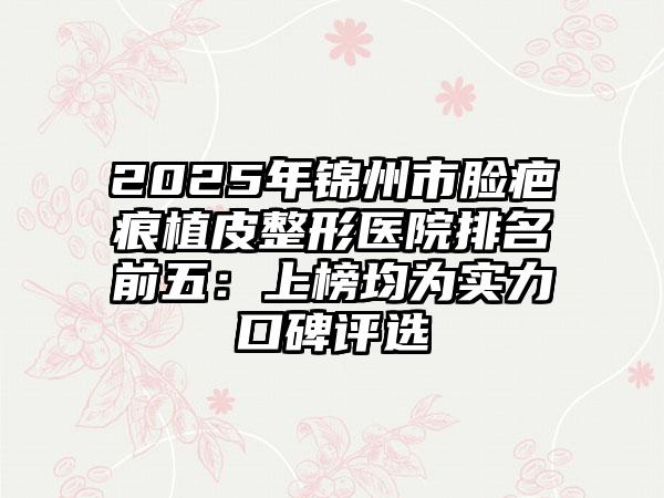2025年锦州市脸疤痕植皮整形医院排名前五：上榜均为实力口碑评选
