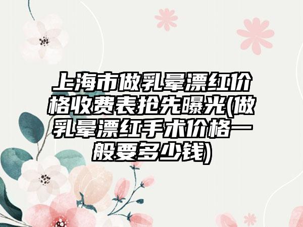 上海市做乳晕漂红价格收费表抢先曝光(做乳晕漂红手术价格一般要多少钱)
