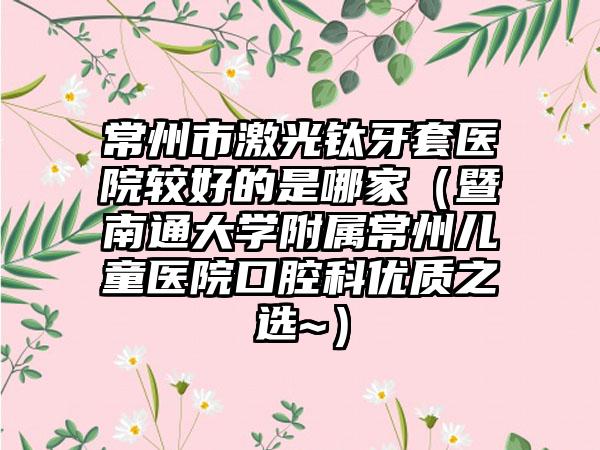常州市激光钛牙套医院较好的是哪家（暨南通大学附属常州儿童医院口腔科优质之选~）