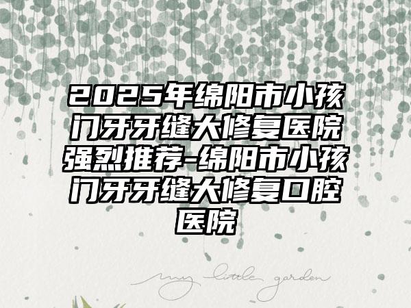 2025年绵阳市小孩门牙牙缝大修复医院强烈推荐-绵阳市小孩门牙牙缝大修复口腔医院