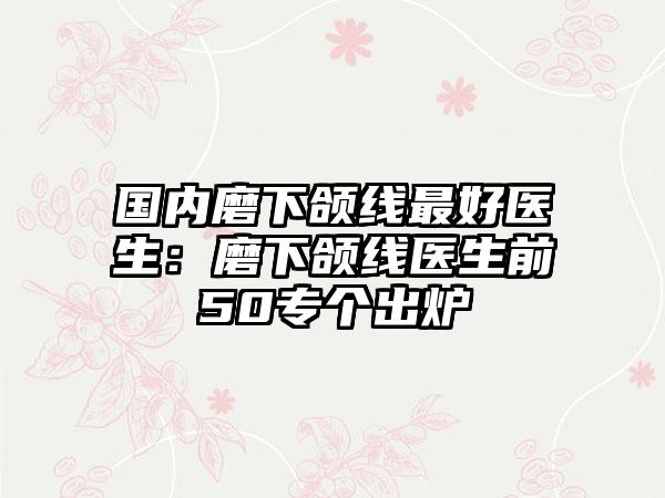 国内磨下颌线最好医生：磨下颌线医生前50专个出炉