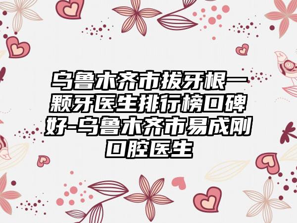 乌鲁木齐市拔牙根一颗牙医生排行榜口碑好-乌鲁木齐市易成刚口腔医生