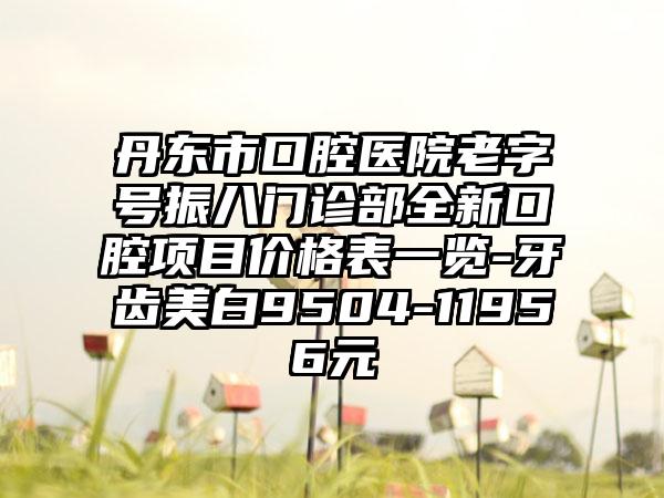 丹东市口腔医院老字号振八门诊部全新口腔项目价格表一览-牙齿美白9504-11956元