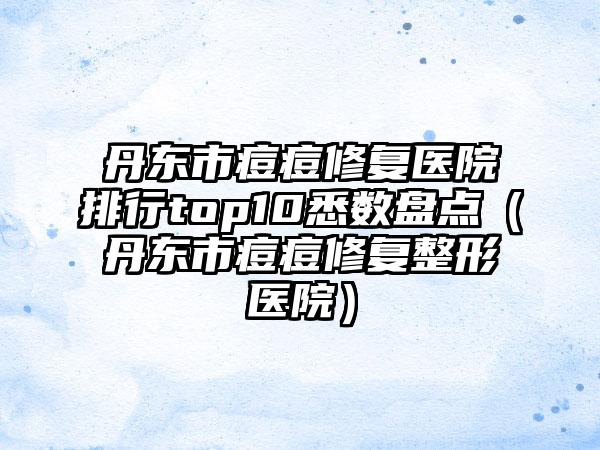 丹东市痘痘修复医院排行top10悉数盘点（丹东市痘痘修复整形医院）