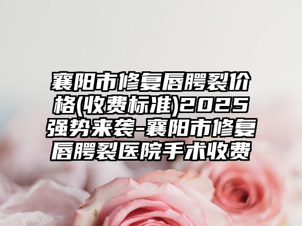 襄阳市修复唇腭裂价格(收费标准)2025强势来袭-襄阳市修复唇腭裂医院手术收费