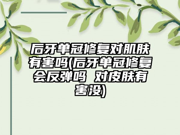 后牙单冠修复对肌肤有害吗(后牙单冠修复会反弹吗 对皮肤有害没)