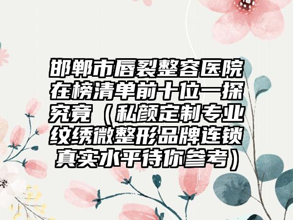 邯郸市唇裂整容医院在榜清单前十位一探究竟（私颜定制专业纹绣微整形品牌连锁真实水平待你参考）