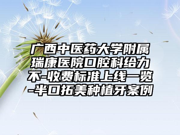 广西中医药大学附属瑞康医院口腔科给力不-收费标准上线一览-半口拓美种植牙案例