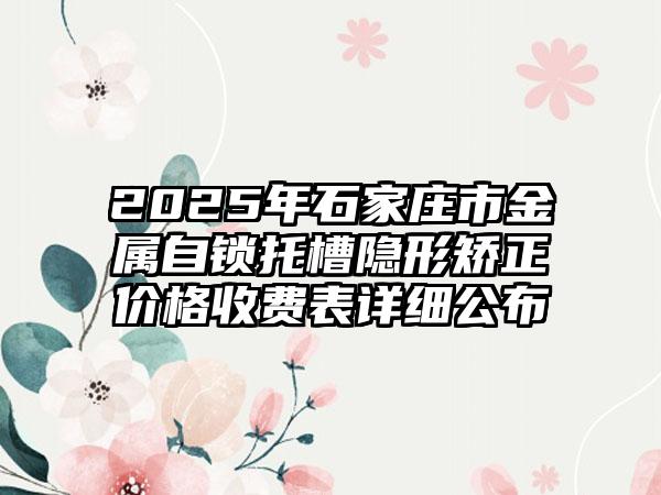 2025年石家庄市金属自锁托槽隐形矫正价格收费表详细公布