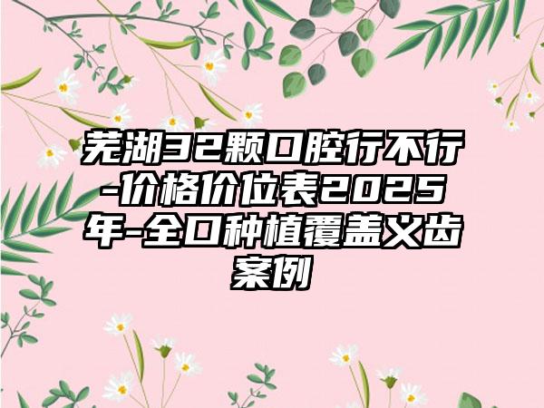 芜湖32颗口腔行不行-价格价位表2025年-全口种植覆盖义齿案例
