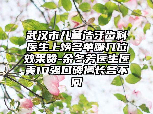 武汉市儿童洁牙齿科医生上榜名单哪几位效果赞-余冬芳医生医美10强口碑擅长各不同