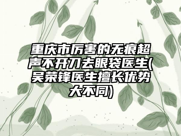 重庆市厉害的无痕超声不开刀去眼袋医生(吴荣锋医生擅长优势大不同)