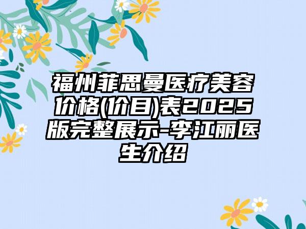 福州菲思曼医疗美容价格(价目)表2025版完整展示-李江丽医生介绍