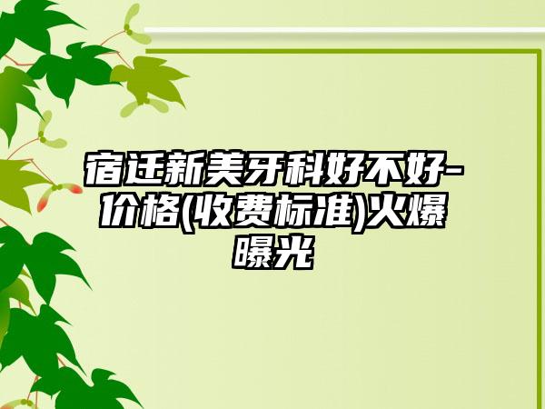 宿迁新美牙科好不好-价格(收费标准)火爆曝光
