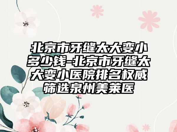 北京市牙缝太大变小多少钱-北京市牙缝太大变小医院排名权威筛选泉州美莱医