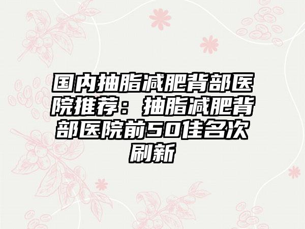 国内抽脂减肥背部医院推荐：抽脂减肥背部医院前50佳名次刷新