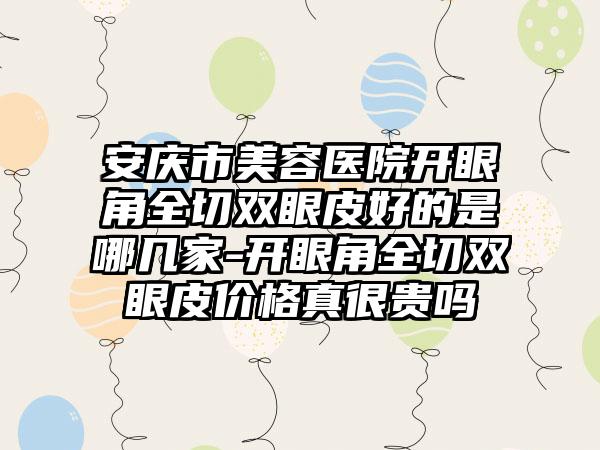 安庆市美容医院开眼角全切双眼皮好的是哪几家-开眼角全切双眼皮价格真很贵吗