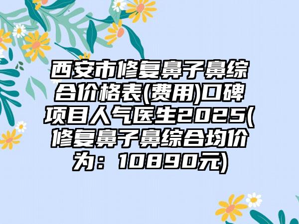 西安市修复鼻子鼻综合价格表(费用)口碑项目人气医生2025(修复鼻子鼻综合均价为：10890元)