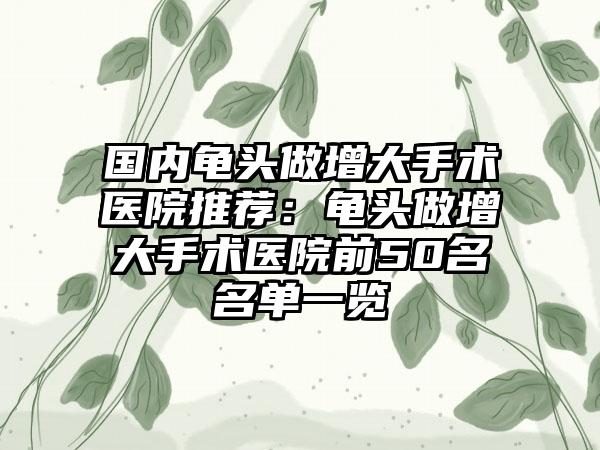 国内龟头做增大手术医院推荐：龟头做增大手术医院前50名名单一览