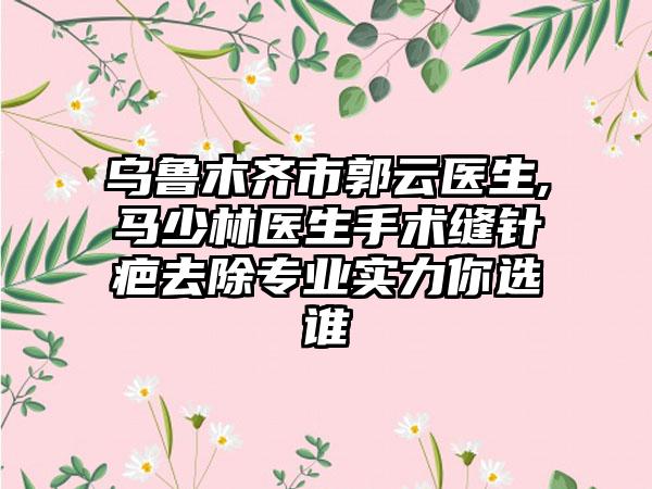 乌鲁木齐市郭云医生,马少林医生手术缝针疤去除专业实力你选谁