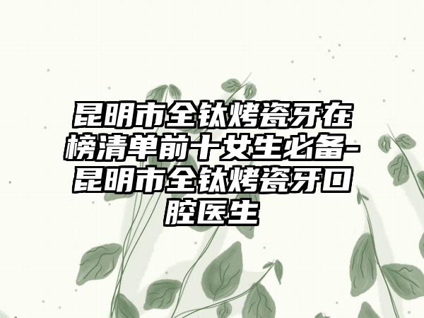 昆明市全钛烤瓷牙在榜清单前十女生必备-昆明市全钛烤瓷牙口腔医生