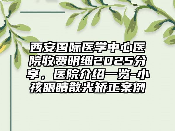 西安国际医学中心医院收费明细2025分享，医院介绍一览-小孩眼睛散光矫正案例