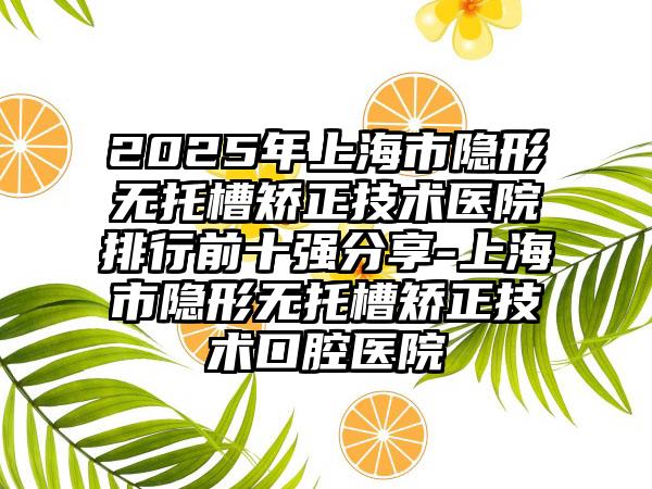 2025年上海市隐形无托槽矫正技术医院排行前十强分享-上海市隐形无托槽矫正技术口腔医院