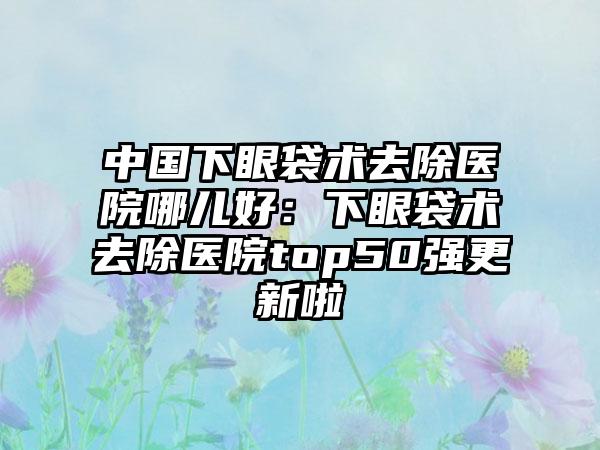 中国下眼袋术去除医院哪儿好：下眼袋术去除医院top50强更新啦