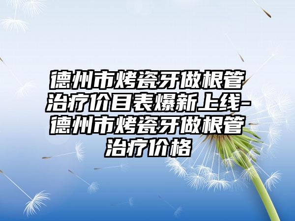 德州市烤瓷牙做根管治疗价目表爆新上线-德州市烤瓷牙做根管治疗价格