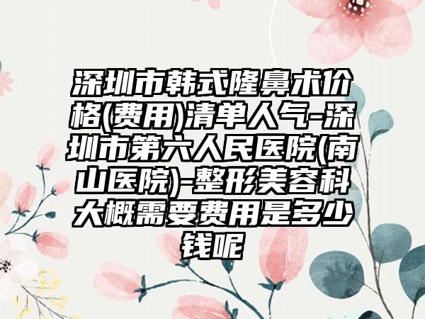 深圳市韩式隆鼻术价格(费用)清单人气-深圳市第六人民医院(南山医院)-整形美容科大概需要费用是多少钱呢
