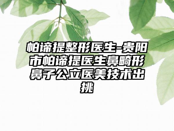 帕谛提整形医生-贵阳市帕谛提医生鼻畸形鼻子公立医美技术出挑