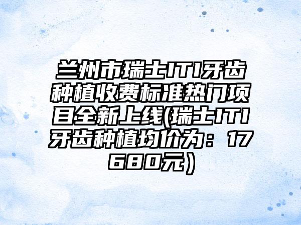 兰州市瑞士ITI牙齿种植收费标准热门项目全新上线(瑞士ITI牙齿种植均价为：17680元）