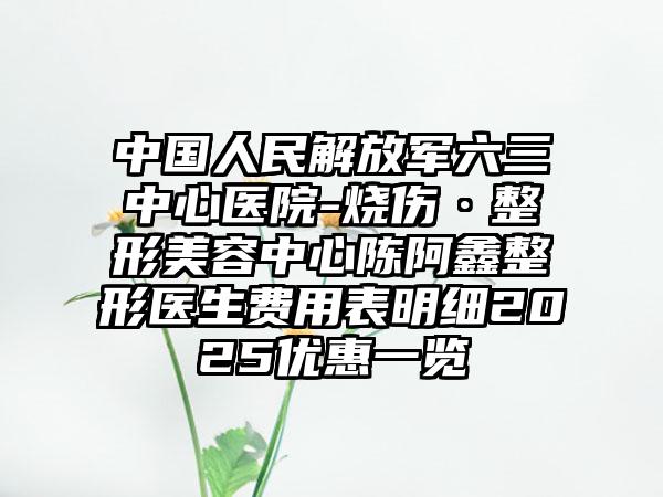 中国人民解放军六三中心医院-烧伤·整形美容中心陈阿鑫整形医生费用表明细2025优惠一览
