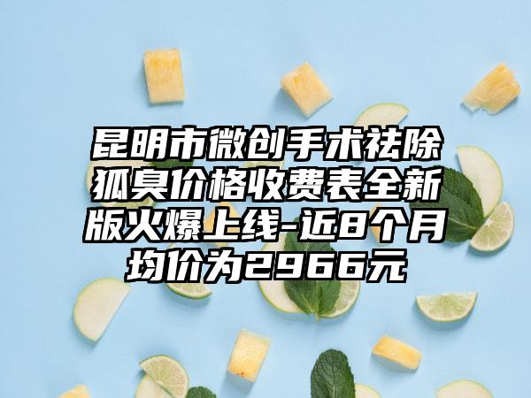 昆明市微创手术祛除狐臭价格收费表全新版火爆上线-近8个月均价为2966元