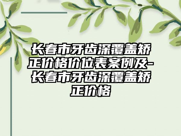 长春市牙齿深覆盖矫正价格价位表案例及-长春市牙齿深覆盖矫正价格