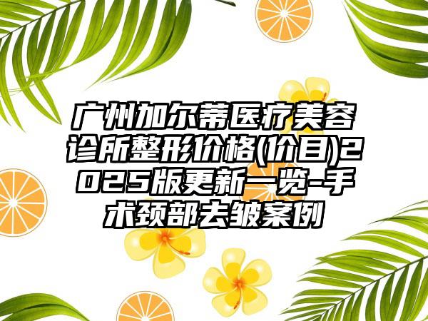 广州加尔蒂医疗美容诊所整形价格(价目)2025版更新一览-手术颈部去皱案例