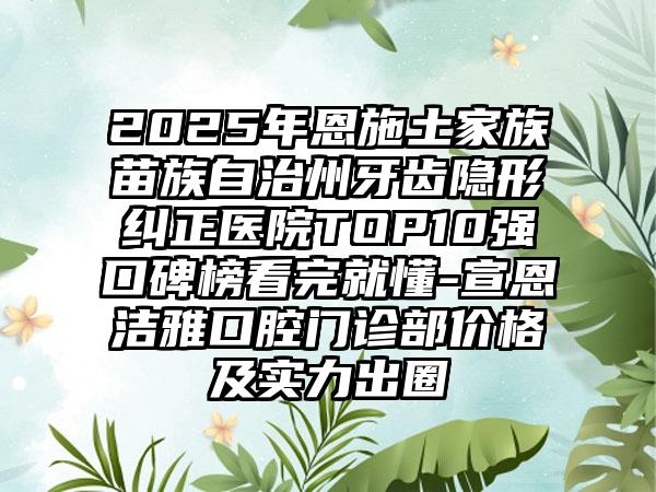 2025年恩施土家族苗族自治州牙齿隐形纠正医院TOP10强口碑榜看完就懂-宣恩洁雅口腔门诊部价格及实力出圈