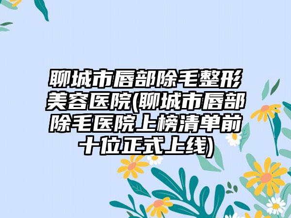 聊城市唇部除毛整形美容医院(聊城市唇部除毛医院上榜清单前十位正式上线)