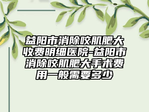 益阳市消除咬肌肥大收费明细医院-益阳市消除咬肌肥大手术费用一般需要多少