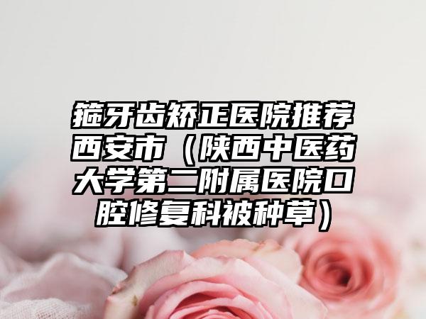 箍牙齿矫正医院推荐西安市（陕西中医药大学第二附属医院口腔修复科被种草）