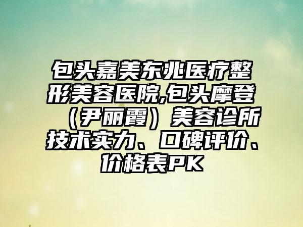 包头嘉美东兆医疗整形美容医院,包头摩登（尹丽霞）美容诊所技术实力、口碑评价、价格表PK