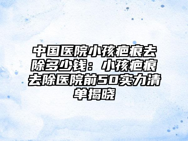 中国医院小孩疤痕去除多少钱：小孩疤痕去除医院前50实力清单揭晓
