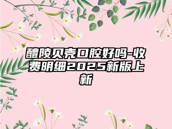 醴陵贝壳口腔好吗-收费明细2025新版上新