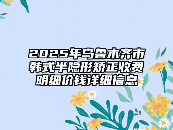 2025年乌鲁木齐市韩式半隐形矫正收费明细价钱详细信息