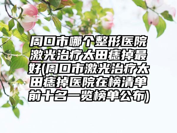周口市哪个整形医院激光治疗太田痣掉最好(周口市激光治疗太田痣掉医院在榜清单前十名一览榜单公布)