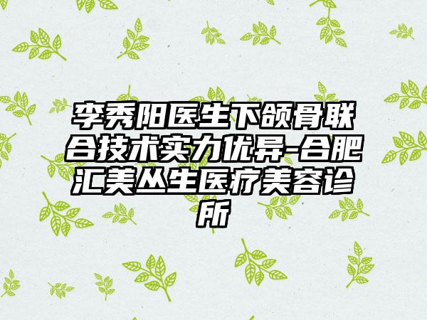 李秀阳医生下颌骨联合技术实力优异-合肥汇美丛生医疗美容诊所