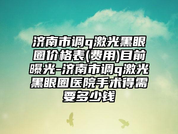 济南市调q激光黑眼圈价格表(费用)目前曝光-济南市调q激光黑眼圈医院手术得需要多少钱
