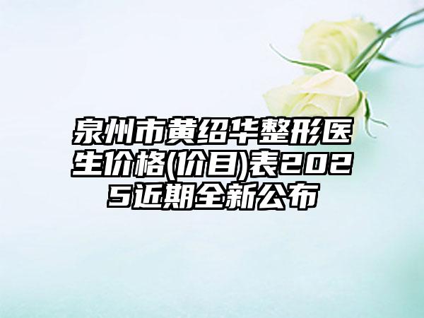泉州市黄绍华整形医生价格(价目)表2025近期全新公布